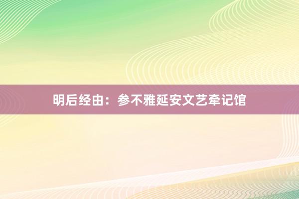 明后经由：参不雅延安文艺牵记馆