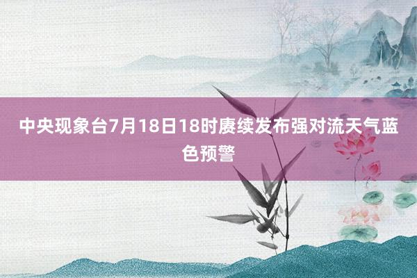 中央现象台7月18日18时赓续发布强对流天气蓝色预警