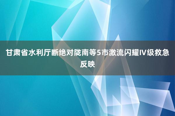 甘肃省水利厅断绝对陇南等5市激流闪耀Ⅳ级救急反映