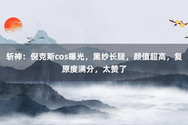 斩神：倪克斯cos曝光，黑纱长腿，颜值超高，复原度满分，太赞了