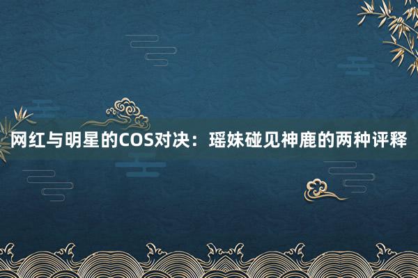 网红与明星的COS对决：瑶妹碰见神鹿的两种评释