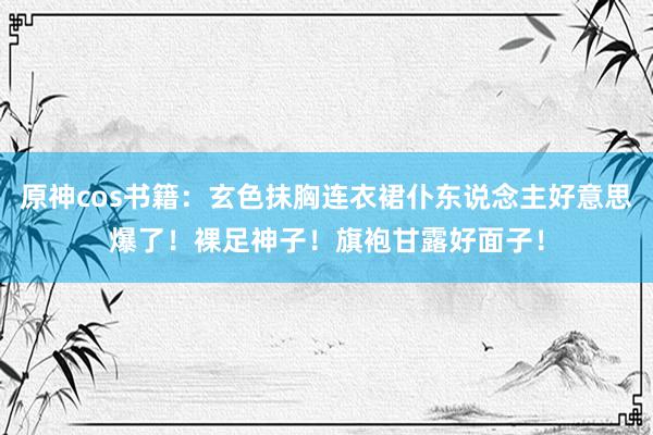 原神cos书籍：玄色抹胸连衣裙仆东说念主好意思爆了！裸足神子！旗袍甘露好面子！