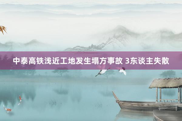 中泰高铁浅近工地发生塌方事故 3东谈主失散