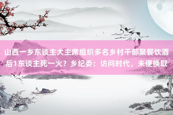 山西一乡东谈主大主席组织多名乡村干部聚餐饮酒后1东谈主死一火？乡纪委：访问时代，未便换取