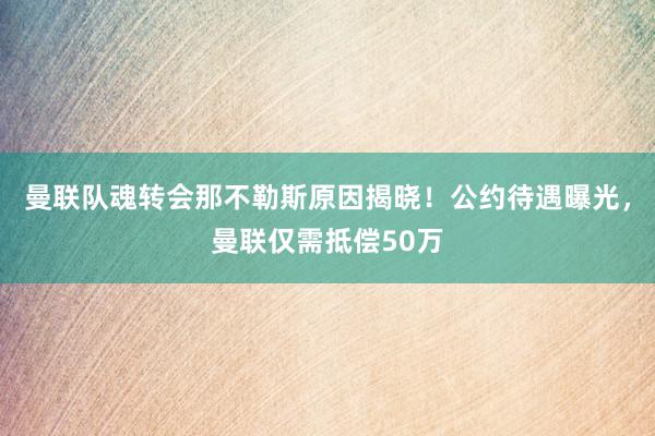 曼联队魂转会那不勒斯原因揭晓！公约待遇曝光，曼联仅需抵偿50万