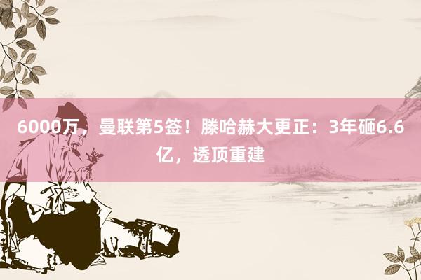 6000万，曼联第5签！滕哈赫大更正：3年砸6.6亿，透顶重建