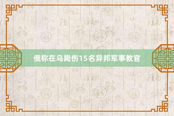 俄称在乌毙伤15名异邦军事教官