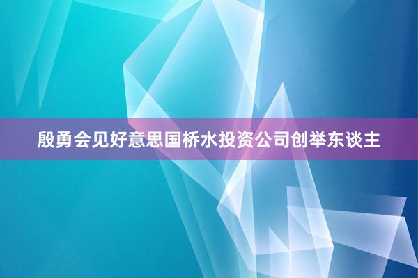 殷勇会见好意思国桥水投资公司创举东谈主