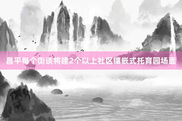 昌平每个街谈将建2个以上社区镶嵌式托育园场面