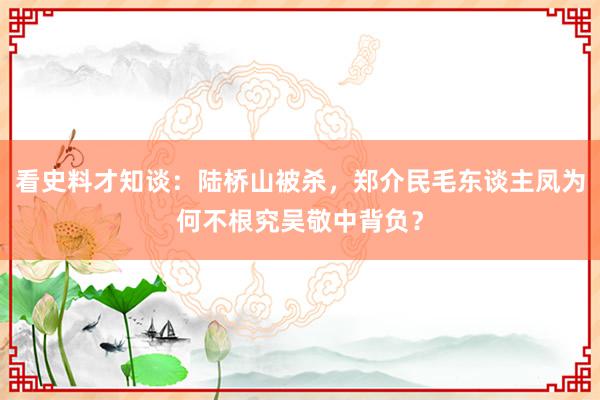 看史料才知谈：陆桥山被杀，郑介民毛东谈主凤为何不根究吴敬中背负？