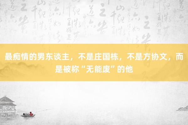 最痴情的男东谈主，不是庄国栋，不是方协文，而是被称“无能废”的他