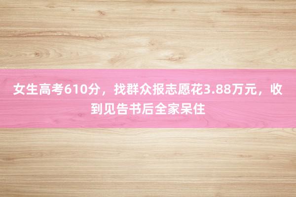 女生高考610分，找群众报志愿花3.88万元，收到见告书后全家呆住