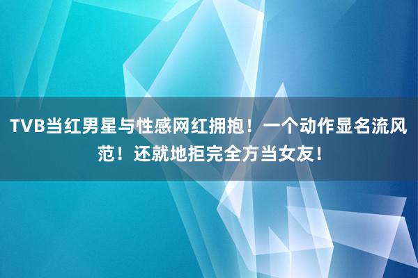 TVB当红男星与性感网红拥抱！一个动作显名流风范！还就地拒完全方当女友！