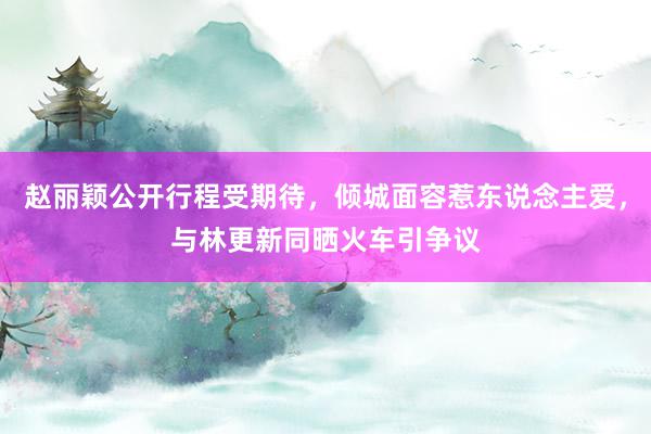 赵丽颖公开行程受期待，倾城面容惹东说念主爱，与林更新同晒火车引争议