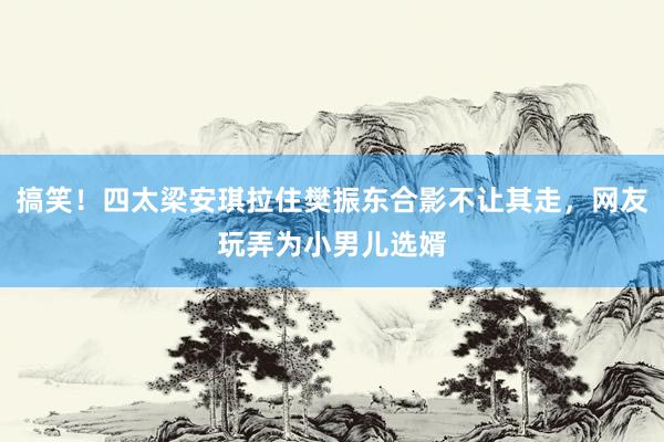 搞笑！四太梁安琪拉住樊振东合影不让其走，网友玩弄为小男儿选婿