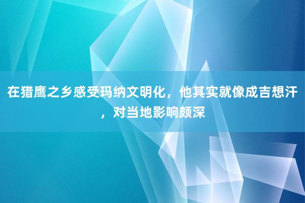 在猎鹰之乡感受玛纳文明化，他其实就像成吉想汗，对当地影响颇深