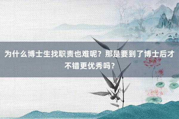 为什么博士生找职责也难呢？那是要到了博士后才不错更优秀吗？