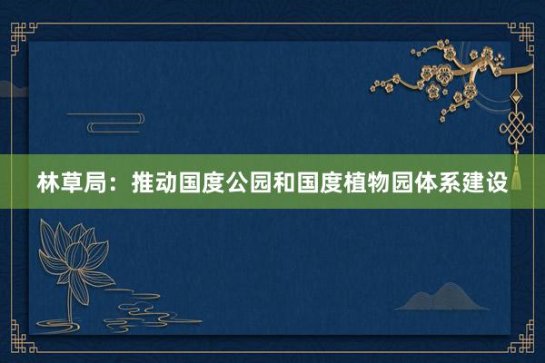 林草局：推动国度公园和国度植物园体系建设