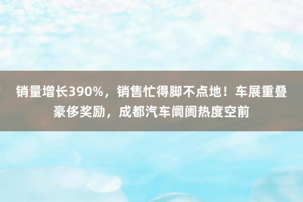 销量增长390%，销售忙得脚不点地！车展重叠豪侈奖励，成都汽车阛阓热度空前