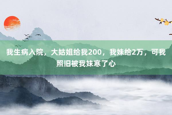 我生病入院，大姑姐给我200，我妹给2万，可我照旧被我妹寒了心