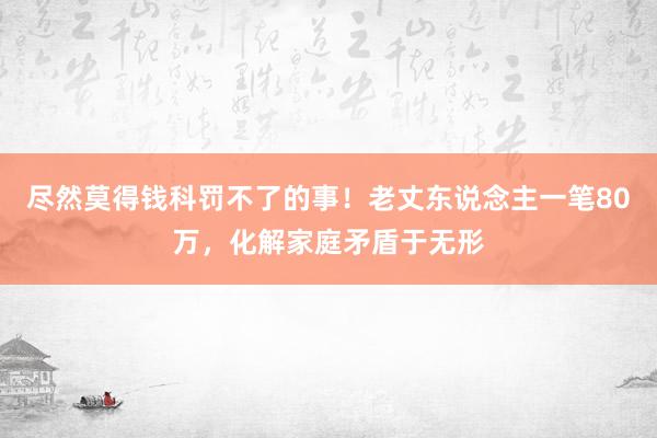 尽然莫得钱科罚不了的事！老丈东说念主一笔80万，化解家庭矛盾于无形