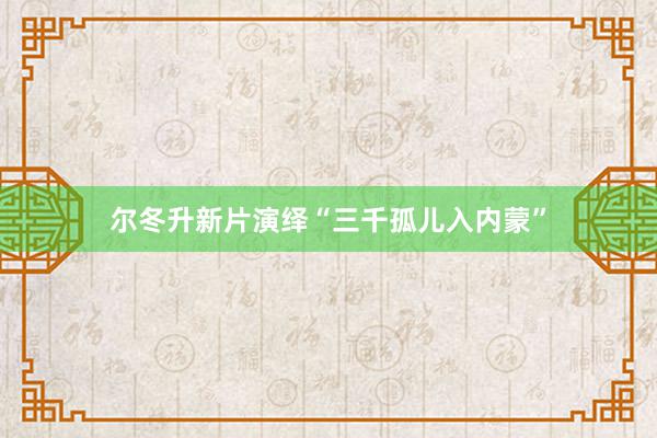 尔冬升新片演绎“三千孤儿入内蒙”