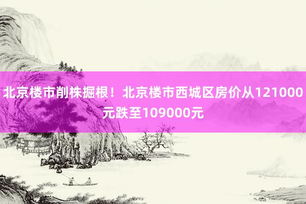 北京楼市削株掘根！北京楼市西城区房价从121000元跌至109000元