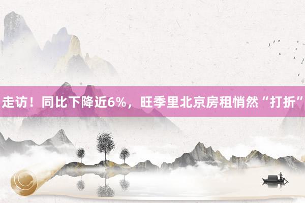 走访！同比下降近6%，旺季里北京房租悄然“打折”