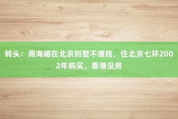 转头：周海媚在北京别墅不值钱，住北京七环2002年购买，香港没房