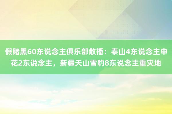 假赌黑60东说念主俱乐部散播：泰山4东说念主申花2东说念主，新疆天山雪豹8东说念主重灾地