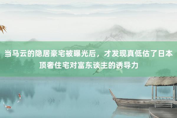 当马云的隐居豪宅被曝光后，才发现真低估了日本顶奢住宅对富东谈主的诱导力