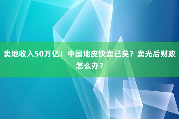 卖地收入50万亿！中国地皮快卖已矣？卖光后财政怎么办？