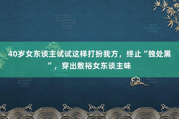 40岁女东谈主试试这样打扮我方，终止“独处黑”，穿出敷裕女东谈主味