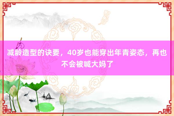 减龄造型的诀要，40岁也能穿出年青姿态，再也不会被喊大妈了