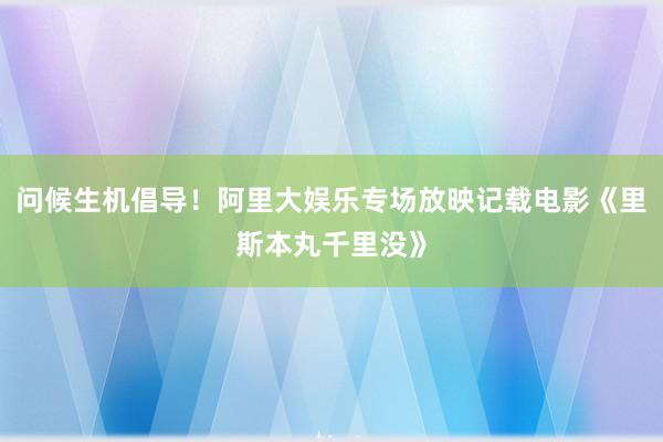 问候生机倡导！阿里大娱乐专场放映记载电影《里斯本丸千里没》