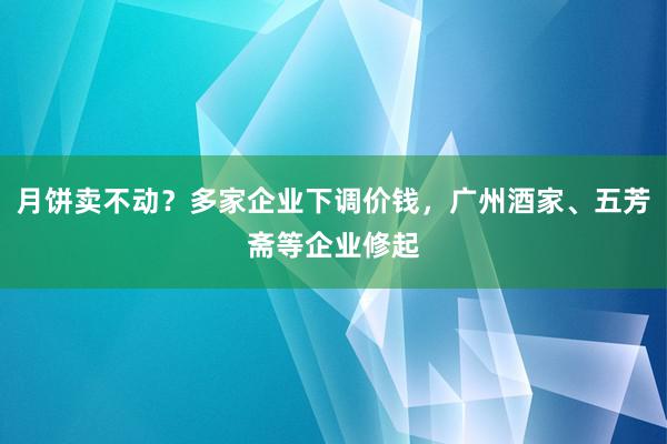 月饼卖不动？多家企业下调价钱，广州酒家、五芳斋等企业修起