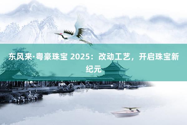 东风来·粤豪珠宝 2025：改动工艺，开启珠宝新纪元