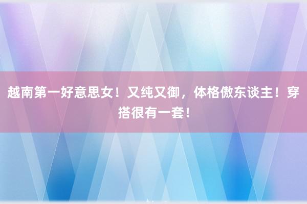 越南第一好意思女！又纯又御，体格傲东谈主！穿搭很有一套！