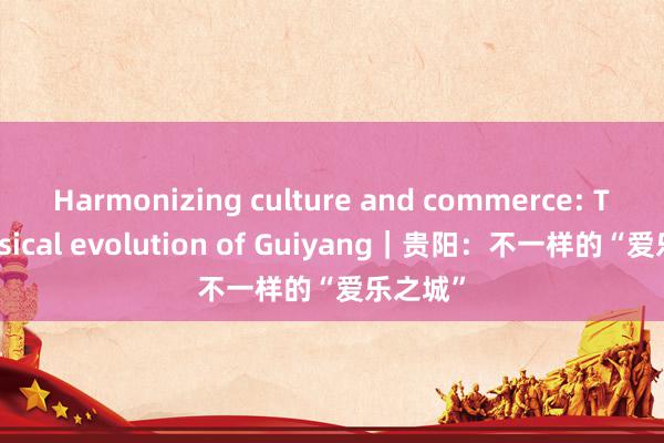 Harmonizing culture and commerce: The musical evolution of Guiyang｜贵阳：不一样的“爱乐之城”