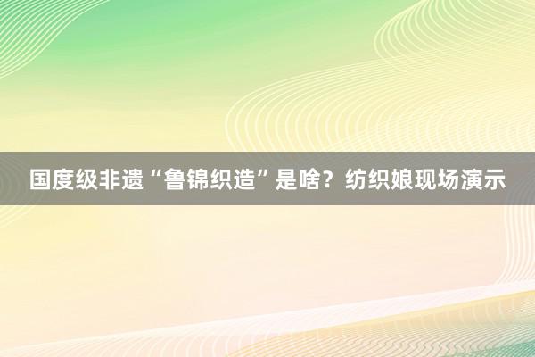 国度级非遗“鲁锦织造”是啥？纺织娘现场演示