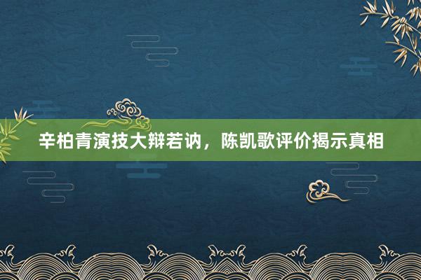 辛柏青演技大辩若讷，陈凯歌评价揭示真相