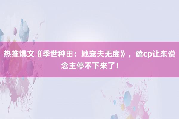 热推爆文《季世种田：她宠夫无度》，磕cp让东说念主停不下来了！