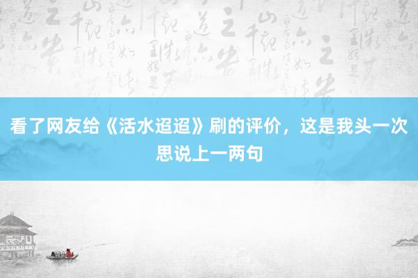 看了网友给《活水迢迢》刷的评价，这是我头一次思说上一两句