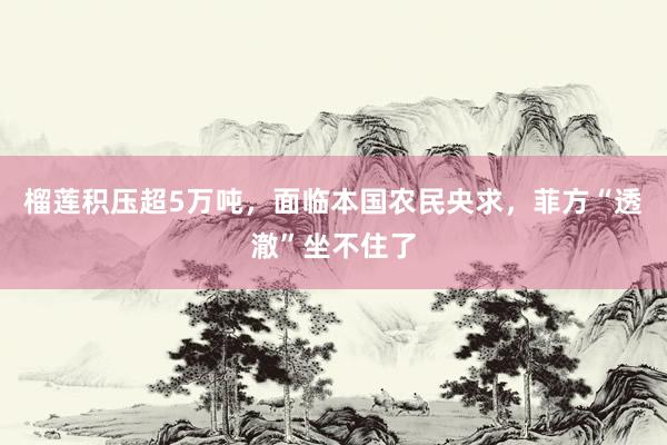 榴莲积压超5万吨，面临本国农民央求，菲方“透澈”坐不住了