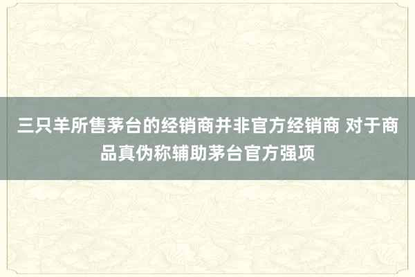 三只羊所售茅台的经销商并非官方经销商 对于商品真伪称辅助茅台官方强项