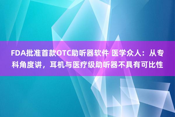 FDA批准首款OTC助听器软件 医学众人：从专科角度讲，耳机与医疗级助听器不具有可比性