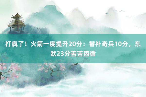 打疯了！火箭一度提升20分：替补奇兵10分，东欧23分苦苦因循