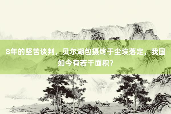 8年的坚苦谈判，贝尔湖包摄终于尘埃落定，我国如今有若干面积？