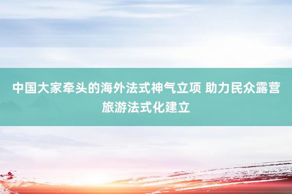 中国大家牵头的海外法式神气立项 助力民众露营旅游法式化建立