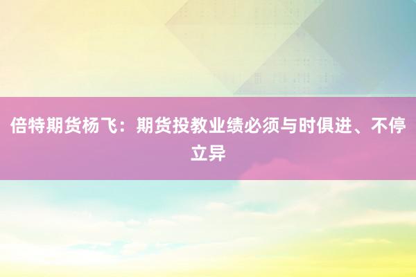 倍特期货杨飞：期货投教业绩必须与时俱进、不停立异